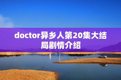 doctor异乡人第20集大结局剧情介绍 doctor异乡人第20集大结局剧情介绍