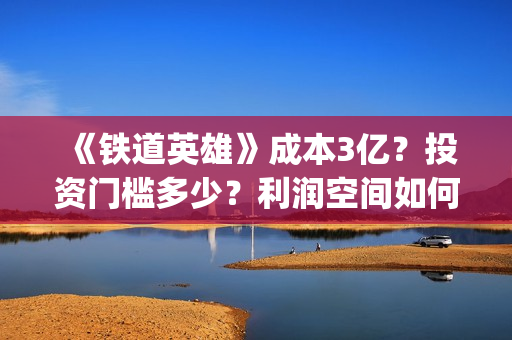 《铁道英雄》成本3亿？投资门槛多少？利润空间如何？怎么投？(铁道英雄主演)