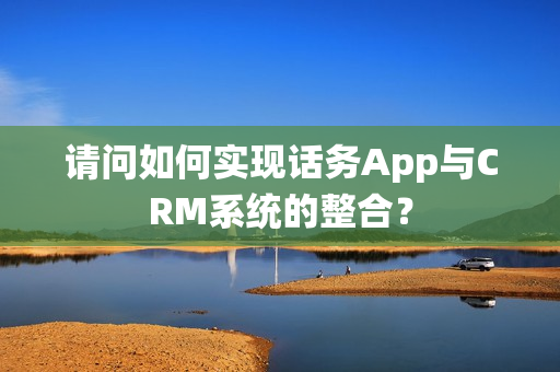 请问如何实现话务App与CRM系统的整合? 请问如何实现话务App与CRM系统的整合?