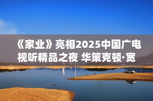 《家业》亮相2025中国广电视听精品之夜 华策克顿·宽厚文化彰显精品剧作时代担当(《家业》全集)