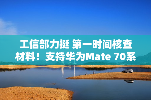 工信部力挺 第一时间核查材料！支持华为Mate 70系列顺利上市