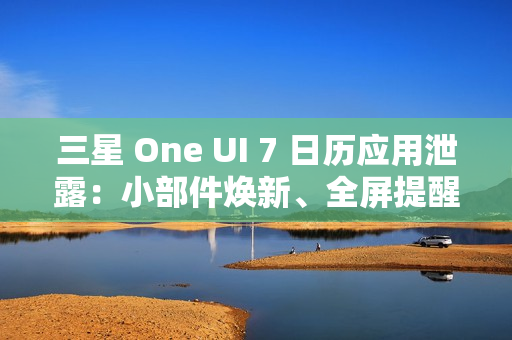 三星 One UI 7 日历应用泄露：小部件焕新、全屏提醒带来新背景