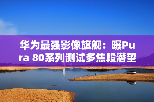 华为最强影像旗舰：曝Pura 80系列测试多焦段潜望镜