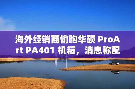 海外经销商偷跑华硕 ProArt PA401 机箱，消息称配三颗加厚风扇