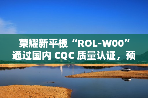 荣耀新平板“ROL-W00”通过国内 CQC 质量认证，预计为“荣耀平板 V9”