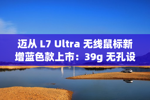 迈从 L7 Ultra 无线鼠标新增蓝色款上市：39g 无孔设计 / 双 8K 回报率，319 元