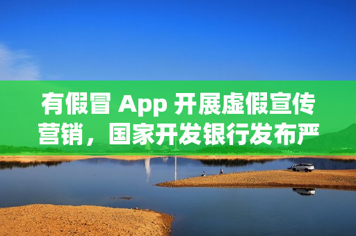 有假冒 App 开展虚假宣传营销，国家开发银行发布严正声明