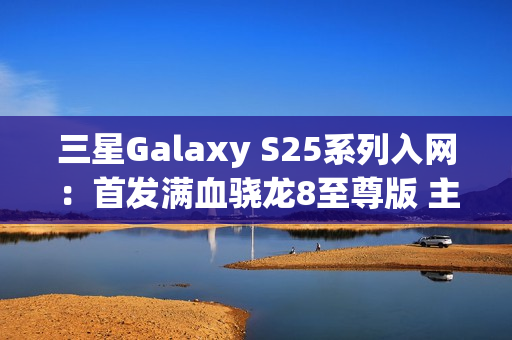 三星Galaxy S25系列入网：首发满血骁龙8至尊版 主频达4.47GHz