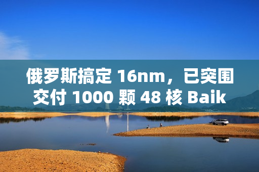 俄罗斯搞定 16nm，已突围交付 1000 颗 48 核 Baikal-S 处理器