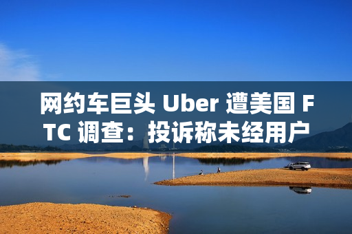 网约车巨头 Uber 遭美国 FTC 调查：投诉称未经用户同意就订阅服务，并且很难取消