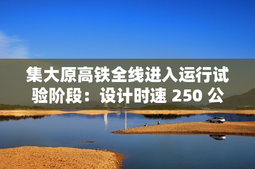 集大原高铁全线进入运行试验阶段：设计时速 250 公里，预计今年年底具备开通条件