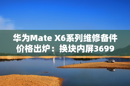 华为Mate X6系列维修备件价格出炉：换块内屏3699元 够买台K80 Pro
