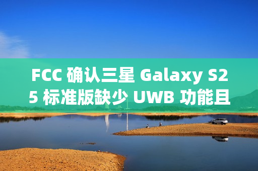 FCC 确认三星 Galaxy S25 标准版缺少 UWB 功能且仍维持 25W 充电
