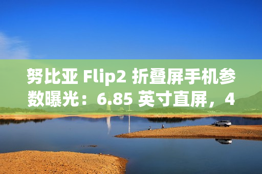 努比亚 Flip2 折叠屏手机参数曝光：6.85 英寸直屏，4225mAh 额定电池容量