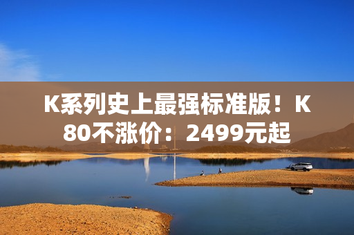 K系列史上最强标准版！K80不涨价：2499元起