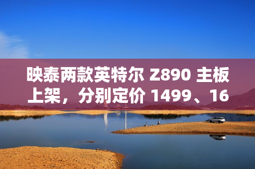 映泰两款英特尔 Z890 主板上架，分别定价 1499、1699 元