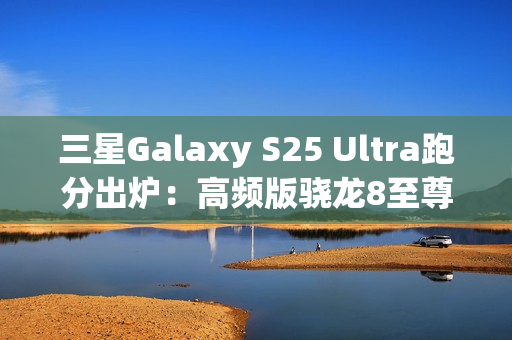 三星Galaxy S25 Ultra跑分出炉：高频版骁龙8至尊稳了