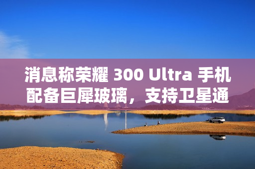 消息称荣耀 300 Ultra 手机配备巨犀玻璃，支持卫星通信功能
