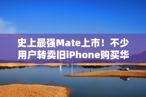 史上最强Mate上市！不少用户转卖旧iPhone购买华为Mate 70