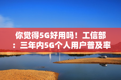 你觉得5G好用吗！工信部：三年内5G个人用户普及率超85%