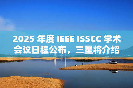 2025 年度 IEEE ISSCC 学术会议日程公布，三星将介绍 4XX 层 3D NAND