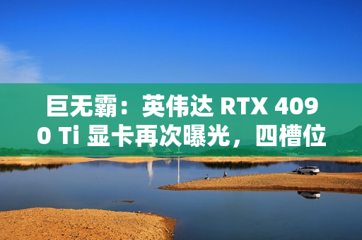 巨无霸：英伟达 RTX 4090 Ti 显卡再次曝光，四槽位设计