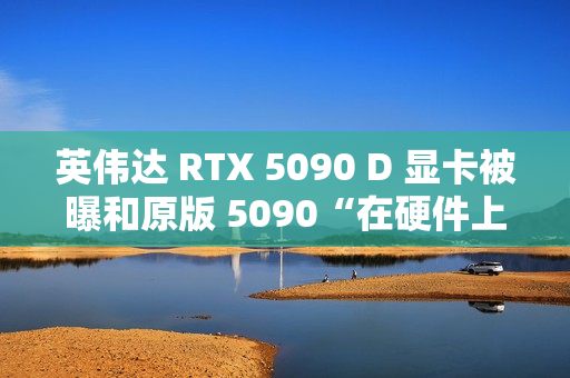 英伟达 RTX 5090 D 显卡被曝和原版 5090“在硬件上没有什么区别”