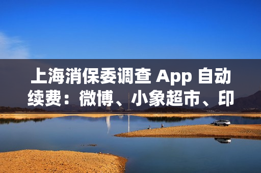 上海消保委调查 App 自动续费：微博、小象超市、印象笔记等被点名