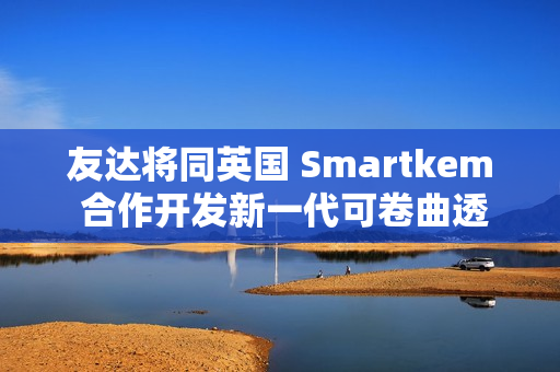 友达将同英国 Smartkem 合作开发新一代可卷曲透明 Micro LED 屏幕