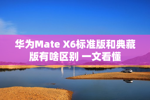 华为Mate X6标准版和典藏版有啥区别 一文看懂