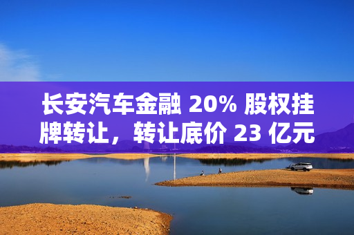 长安汽车金融 20% 股权挂牌转让,转让底价 23 亿元 长安汽车金融 20% 股权挂牌转让,转让底价 23 亿元