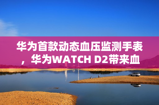 华为首款动态血压监测手表，华为WATCH D2带来血压健康管理新方式