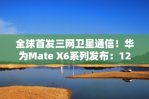 全球首发三网卫星通信！华为Mate X6系列发布：12999元起