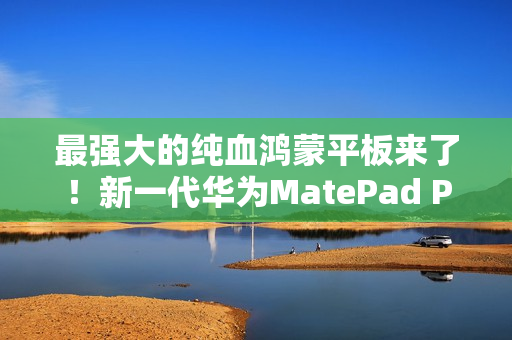 最强大的纯血鸿蒙平板来了！新一代华为MatePad Pro 13.2发布：还以为是电脑
