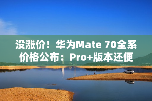 没涨价！华为Mate 70全系价格公布：Pro+版本还便宜了500元