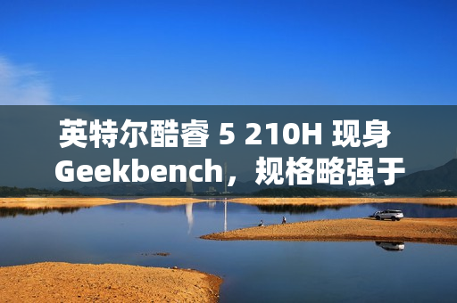 英特尔酷睿 5 210H 现身 Geekbench，规格略强于 i5-13420H