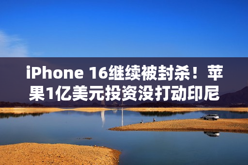 iPhone 16继续被封杀！苹果1亿美元投资没打动印尼