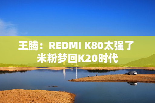 王腾：REDMI K80太强了 米粉梦回K20时代