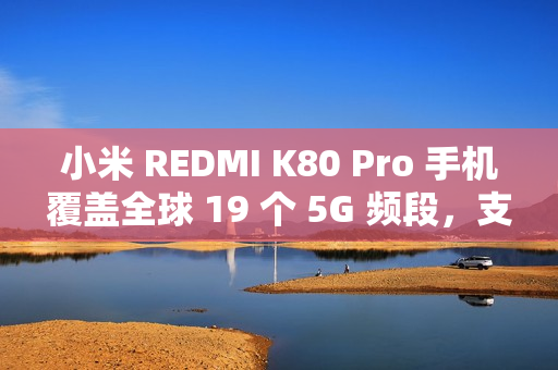 小米 REDMI K80 Pro 手机覆盖全球 19 个 5G 频段，支持 160+ 国家和地区