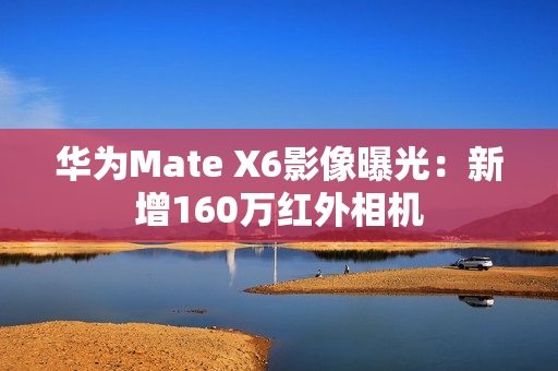 华为Mate X6影像曝光：新增160万红外相机