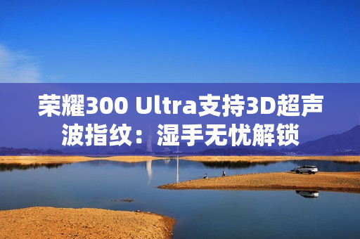 荣耀300 Ultra支持3D超声波指纹：湿手无忧解锁