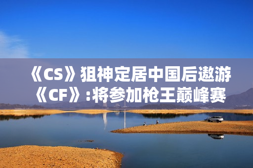 《CS》狙神定居中国后遨游《CF》:将参加枪王巅峰赛