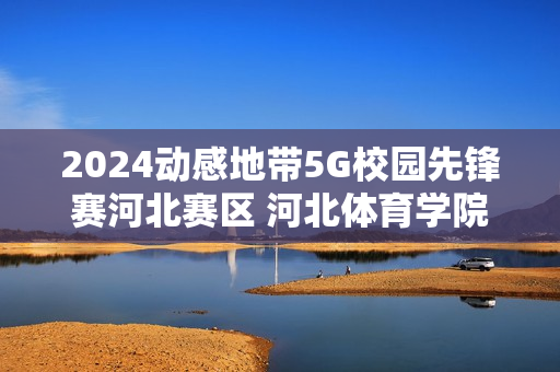2024动感地带5G校园先锋赛河北赛区 河北体育学院海选赛圆满落幕