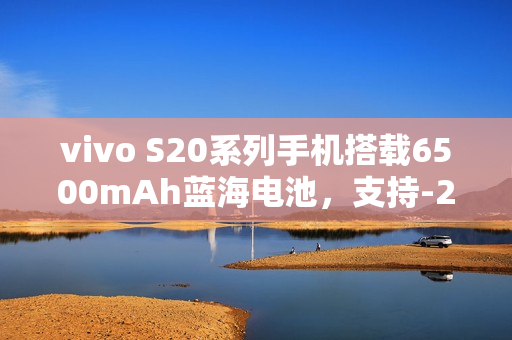 vivo S20系列手机搭载6500mAh蓝海电池，支持-20℃抗低温