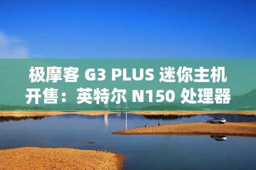 极摩客 G3 PLUS 迷你主机开售：英特尔 N150 处理器，准系统 569 元