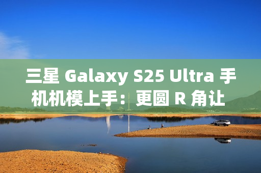 三星 Galaxy S25 Ultra 手机机模上手：更圆 R 角让 One UI 7 动画更自然