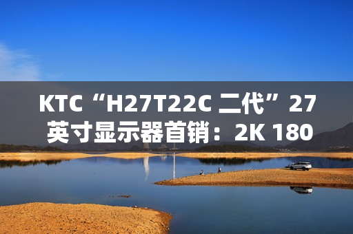 KTC“H27T22C 二代”27 英寸显示器首销：2K 180Hz，749 元