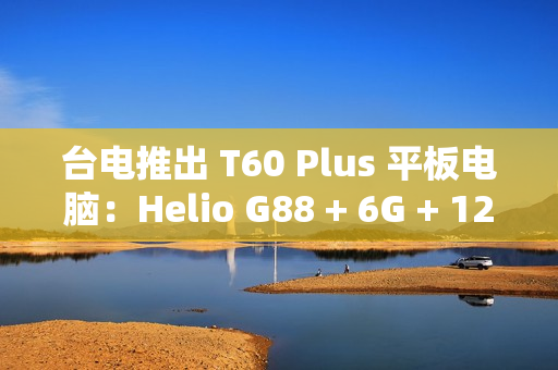 台电推出 T60 Plus 平板电脑：Helio G88 + 6G + 128G 售 789 元