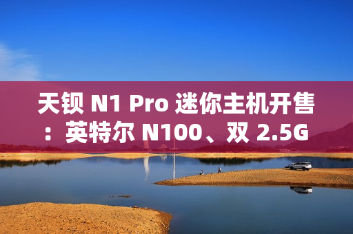 天钡 N1 Pro 迷你主机开售：英特尔 N100、双 2.5G 网口，到手价 799 元起