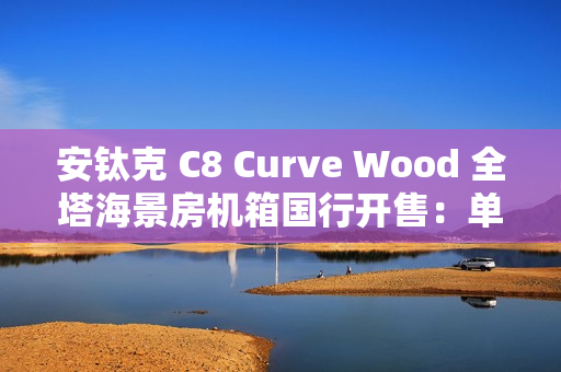 安钛克 C8 Curve Wood 全塔海景房机箱国行开售：单片曲面弯玻 + 木饰板，859 元